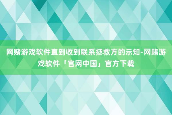 网赌游戏软件直到收到联系拯救方的示知-网赌游戏软件「官网中国」官方下载