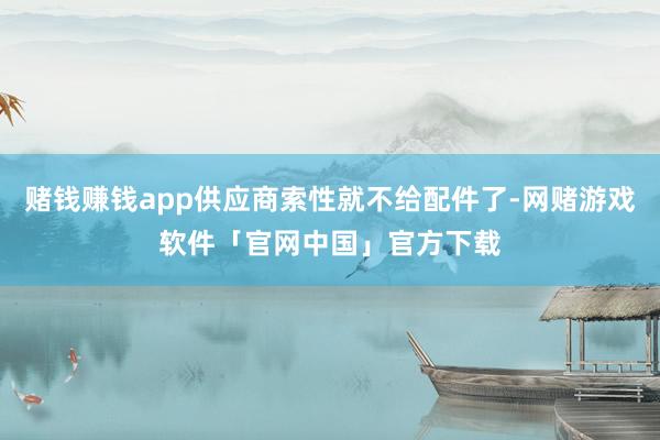 赌钱赚钱app供应商索性就不给配件了-网赌游戏软件「官网中国」官方下载