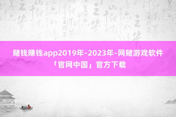 赌钱赚钱app2019年-2023年-网赌游戏软件「官网中国」官方下载