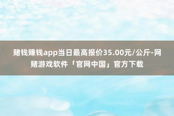 赌钱赚钱app当日最高报价35.00元/公斤-网赌游戏软件「官网中国」官方下载
