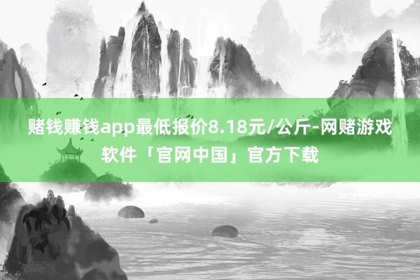 赌钱赚钱app最低报价8.18元/公斤-网赌游戏软件「官网中国」官方下载