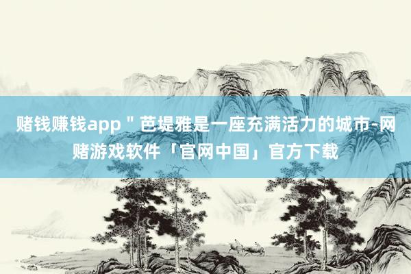 赌钱赚钱app＂芭堤雅是一座充满活力的城市-网赌游戏软件「官网中国」官方下载