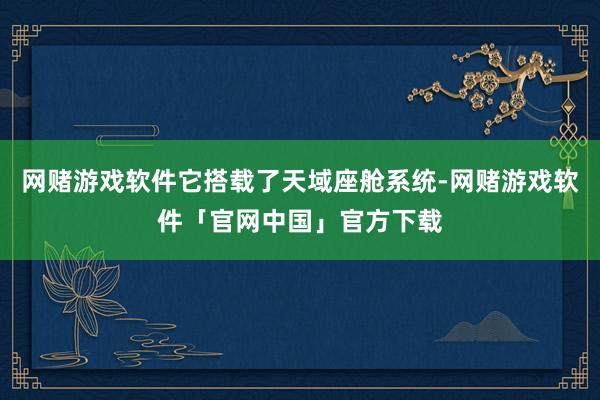 网赌游戏软件它搭载了天域座舱系统-网赌游戏软件「官网中国」官方下载