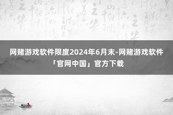 网赌游戏软件限度2024年6月末-网赌游戏软件「官网中国」官方下载
