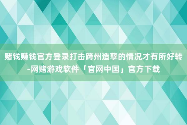 赌钱赚钱官方登录打击跨州造孽的情况才有所好转-网赌游戏软件「官网中国」官方下载