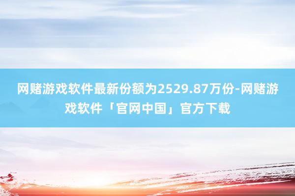 网赌游戏软件最新份额为2529.87万份-网赌游戏软件「官网中国」官方下载