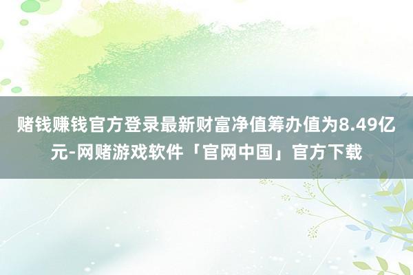 赌钱赚钱官方登录最新财富净值筹办值为8.49亿元-网赌游戏软件「官网中国」官方下载