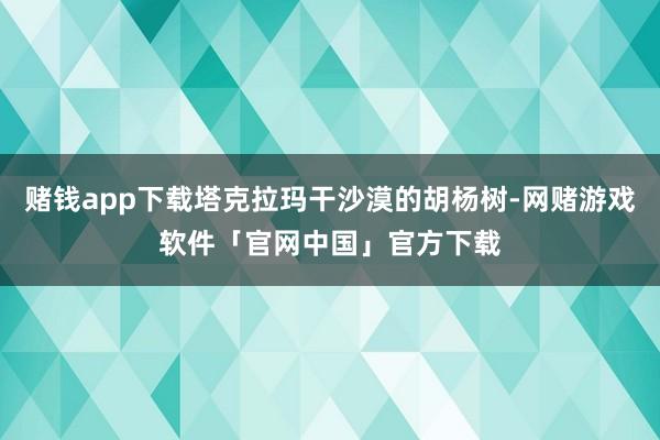 赌钱app下载塔克拉玛干沙漠的胡杨树-网赌游戏软件「官网中国」官方下载