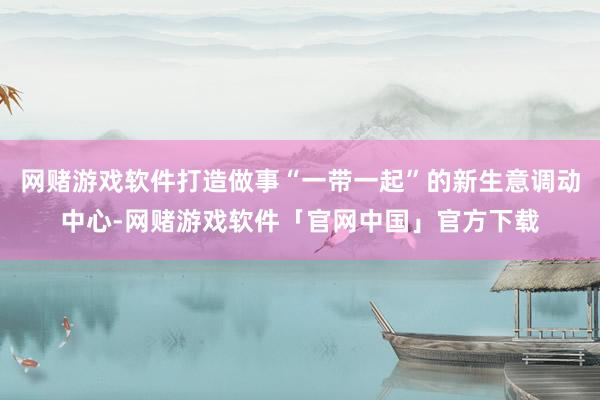 网赌游戏软件打造做事“一带一起”的新生意调动中心-网赌游戏软件「官网中国」官方下载