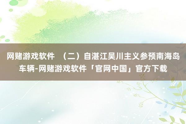 网赌游戏软件  （二）自湛江吴川主义参预南海岛车辆-网赌游戏软件「官网中国」官方下载