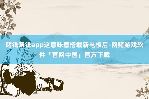 赌钱赚钱app这意味着搭载新电板后-网赌游戏软件「官网中国」官方下载