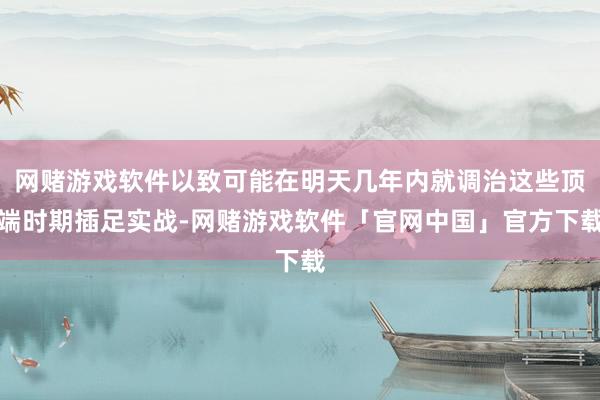 网赌游戏软件以致可能在明天几年内就调治这些顶端时期插足实战-网赌游戏软件「官网中国」官方下载