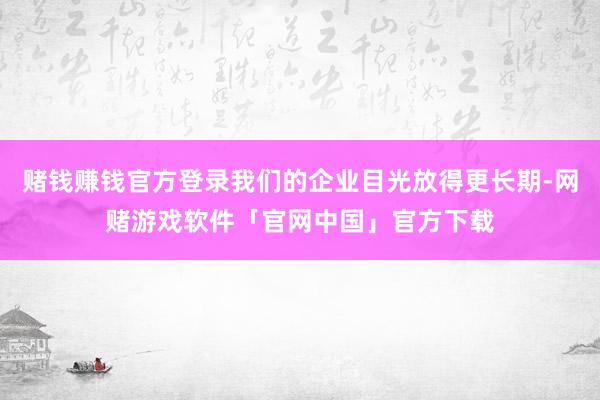 赌钱赚钱官方登录我们的企业目光放得更长期-网赌游戏软件「官网中国」官方下载