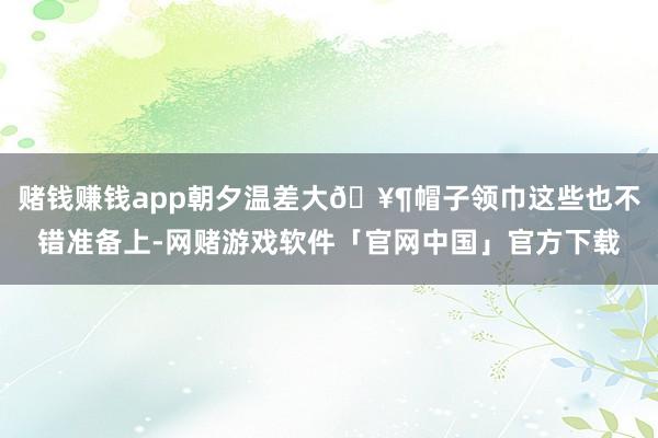 赌钱赚钱app朝夕温差大🥶帽子领巾这些也不错准备上-网赌游戏软件「官网中国」官方下载