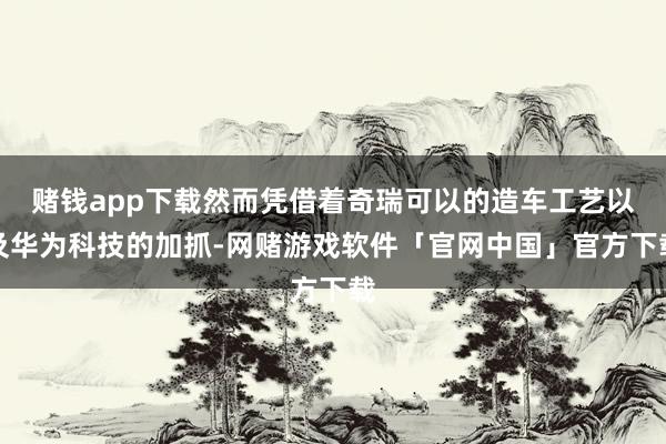 赌钱app下载然而凭借着奇瑞可以的造车工艺以及华为科技的加抓-网赌游戏软件「官网中国」官方下载