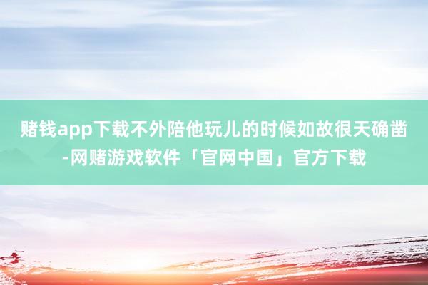 赌钱app下载不外陪他玩儿的时候如故很天确凿-网赌游戏软件「官网中国」官方下载