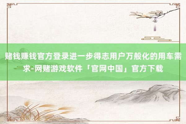 赌钱赚钱官方登录进一步得志用户万般化的用车需求-网赌游戏软件「官网中国」官方下载