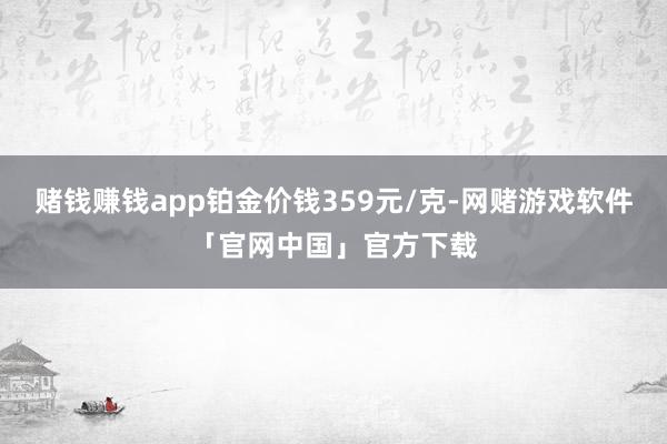 赌钱赚钱app铂金价钱359元/克-网赌游戏软件「官网中国」官方下载