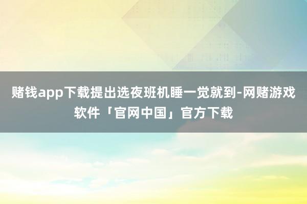 赌钱app下载提出选夜班机睡一觉就到-网赌游戏软件「官网中国」官方下载