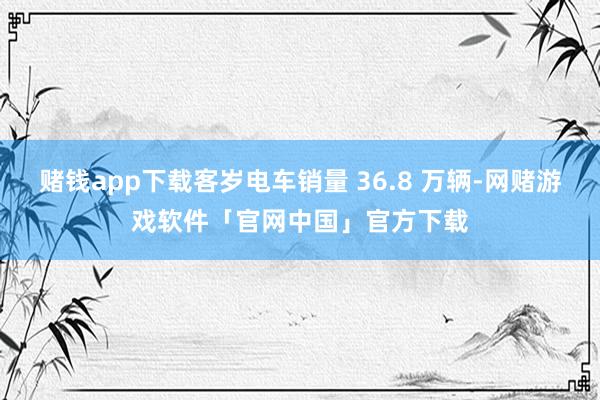赌钱app下载客岁电车销量 36.8 万辆-网赌游戏软件「官网中国」官方下载