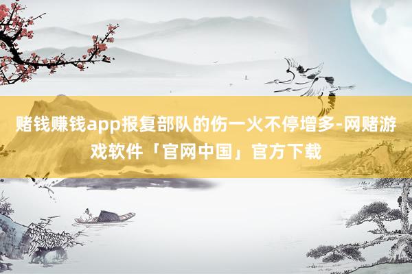 赌钱赚钱app报复部队的伤一火不停增多-网赌游戏软件「官网中国」官方下载