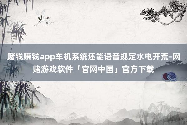 赌钱赚钱app车机系统还能语音规定水电开荒-网赌游戏软件「官网中国」官方下载