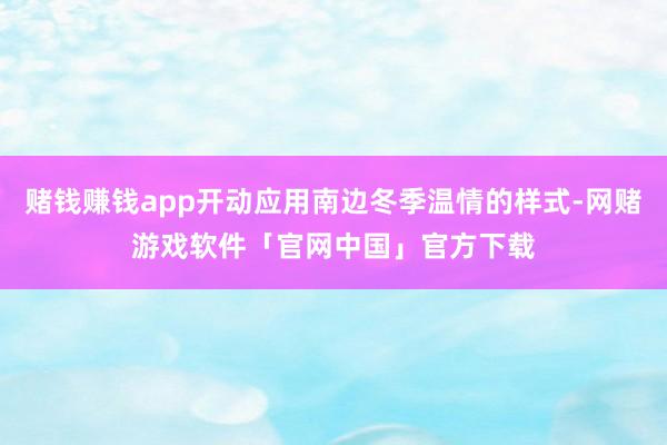 赌钱赚钱app开动应用南边冬季温情的样式-网赌游戏软件「官网中国」官方下载