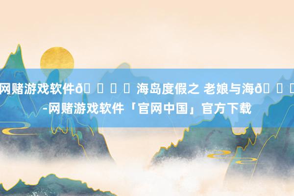 网赌游戏软件🏖️海岛度假之 老娘与海🌊-网赌游戏软件「官网中国」官方下载