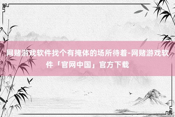 网赌游戏软件找个有掩体的场所待着-网赌游戏软件「官网中国」官方下载