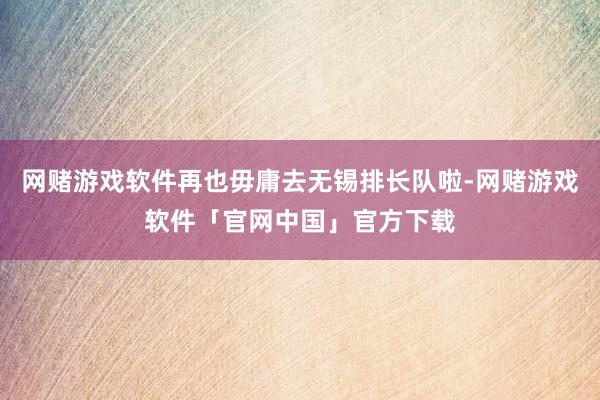 网赌游戏软件再也毋庸去无锡排长队啦-网赌游戏软件「官网中国」官方下载
