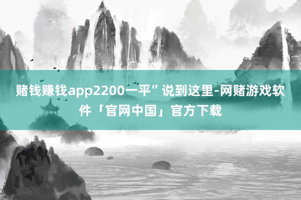 赌钱赚钱app2200一平”说到这里-网赌游戏软件「官网中国」官方下载
