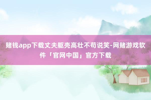 赌钱app下载丈夫躯壳高壮不苟说笑-网赌游戏软件「官网中国」官方下载
