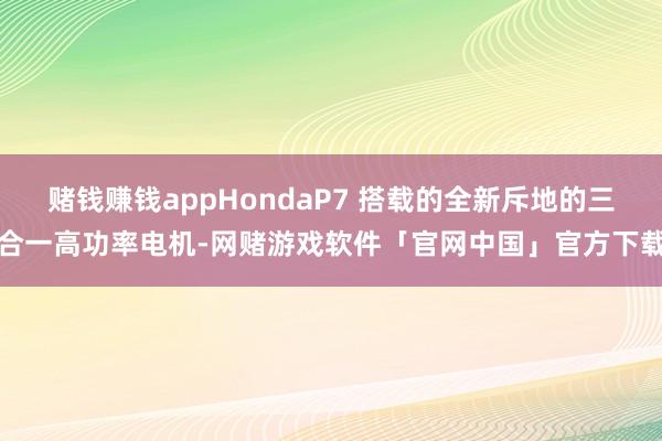 赌钱赚钱appHondaP7 搭载的全新斥地的三合一高功率电机-网赌游戏软件「官网中国」官方下载