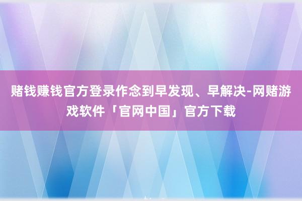 赌钱赚钱官方登录作念到早发现、早解决-网赌游戏软件「官网中国」官方下载