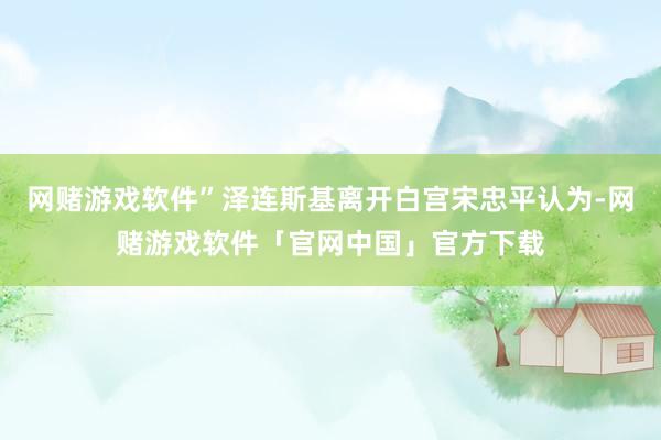 网赌游戏软件”泽连斯基离开白宫宋忠平认为-网赌游戏软件「官网中国」官方下载
