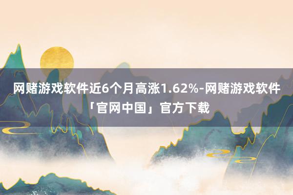 网赌游戏软件近6个月高涨1.62%-网赌游戏软件「官网中国」官方下载