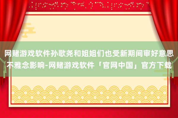 网赌游戏软件孙歌尧和姐姐们也受新期间审好意思不雅念影响-网赌游戏软件「官网中国」官方下载