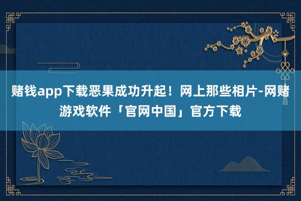 赌钱app下载恶果成功升起！网上那些相片-网赌游戏软件「官网中国」官方下载