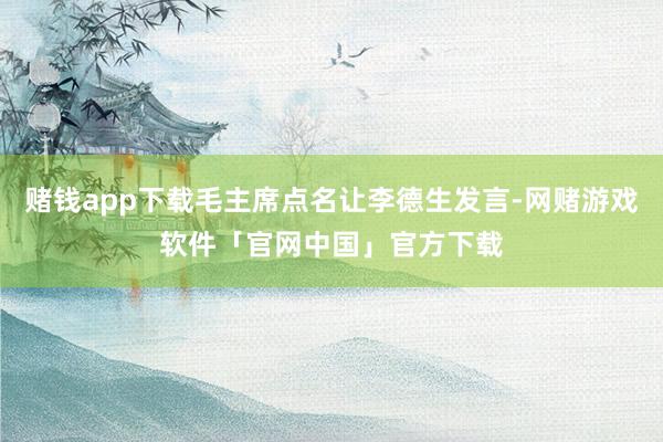 赌钱app下载毛主席点名让李德生发言-网赌游戏软件「官网中国」官方下载