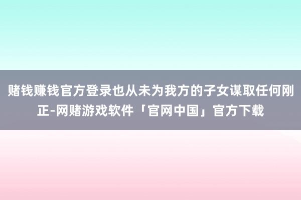 赌钱赚钱官方登录也从未为我方的子女谋取任何刚正-网赌游戏软件「官网中国」官方下载