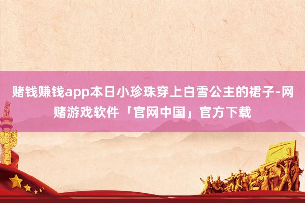 赌钱赚钱app本日小珍珠穿上白雪公主的裙子-网赌游戏软件「官网中国」官方下载