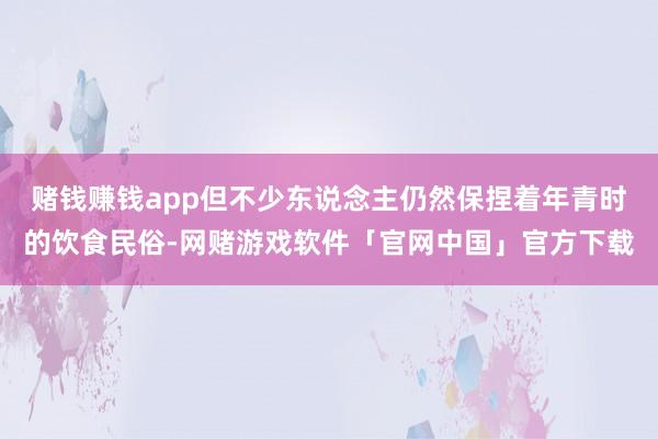 赌钱赚钱app但不少东说念主仍然保捏着年青时的饮食民俗-网赌游戏软件「官网中国」官方下载