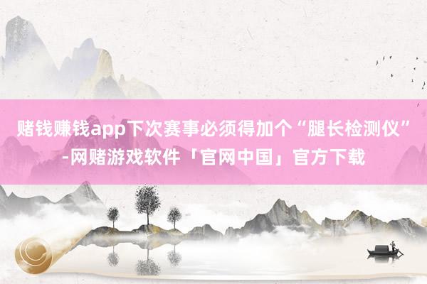 赌钱赚钱app下次赛事必须得加个“腿长检测仪”-网赌游戏软件「官网中国」官方下载