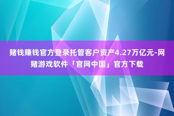 赌钱赚钱官方登录托管客户资产4.27万亿元-网赌游戏软件「官网中国」官方下载