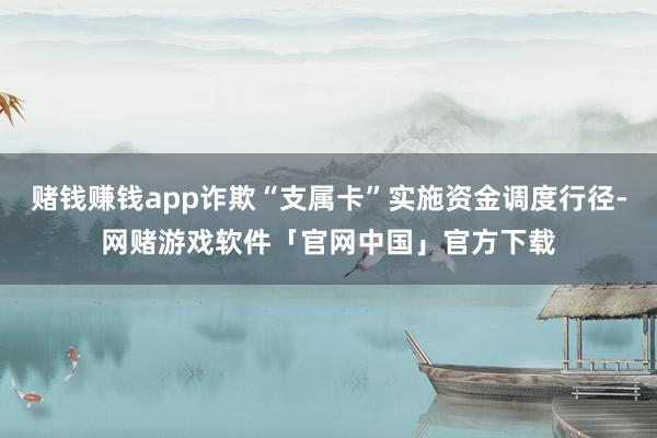 赌钱赚钱app诈欺“支属卡”实施资金调度行径-网赌游戏软件「官网中国」官方下载