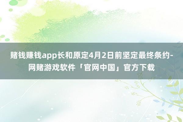 赌钱赚钱app长和原定4月2日前坚定最终条约-网赌游戏软件「官网中国」官方下载