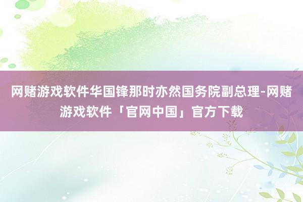 网赌游戏软件华国锋那时亦然国务院副总理-网赌游戏软件「官网中国」官方下载
