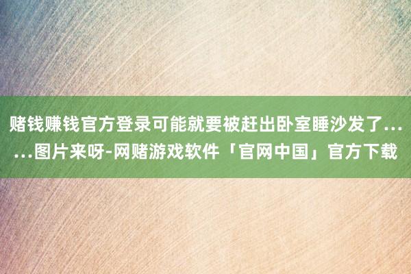 赌钱赚钱官方登录可能就要被赶出卧室睡沙发了……图片来呀-网赌游戏软件「官网中国」官方下载
