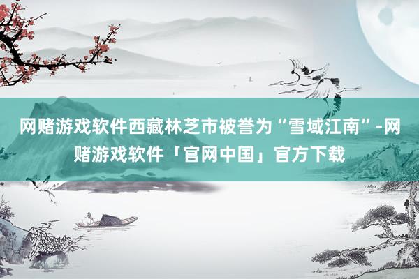 网赌游戏软件西藏林芝市被誉为“雪域江南”-网赌游戏软件「官网中国」官方下载
