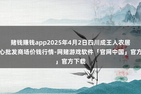 赌钱赚钱app2025年4月2日四川成王人农居品中心批发商场价钱行情-网赌游戏软件「官网中国」官方下载